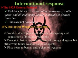 International response
The 1925 Geneva Protocol
 Prohibits the use of asphyxiating, poisonous, or other
gases and all analogous liquids, materials or devices
inwarfare
 Bans use not possession
1972 Biological Weapons Convention
Prohibits development, production, stockpiling and
acquisition of biological weapons
 Does not obstruct non-hostile use of biological agents but
still covers future weaponisation of agents.
 First treaty to ban an entire class of weapons
 