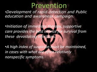 Prevention
•Development of rapid detection and Public
education and awareness campaign.
•Initiation of immediate therapy, supportive
care provides the best chance for survival from
these devastating infections.
•A high index of suspicion must be maintained,
in cases with what are often relatively
nonspecific symptoms.
 