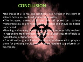 •The threat of BT is real and significant. It is neither In the realm of
science fiction nor confined to aparticular nation.
• The increased threat of BT and the risk posed by various
microorganisms as BW needs tobe evaluated and should be better
understood.
•Planning and training involving all organizationspotentially involved
in responding from emergencymanagers to public health officials to
hospital administrators and staffs is essential.
• Educational programs fordentists should be developed to prepare
them for providing services they may be recruited to performin an
emergency.
CONCLUSION
 
