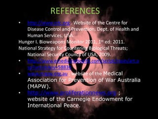 • http://www.cdc.org . Website of the Centre for
Disease Control and Prevention, Dept. of Health and
Human Services, USA.
Hunger I. Bioweapons Monitor 2011, 1st ed: 2011.
National Strategy for Countering Biological Threats;
National Security Council of USA, 2009.
• http://www.emedicinehealth.com/script/main/art.a
sp?articlekey=58836
• www.mapw.org.au ; website of the Medical
Association for Prevention of War Australia
(MAPW).
• http://www.proliferationnews.org ;
website of the Carnegie Endowment for
International Peace.
REFERENCES
 