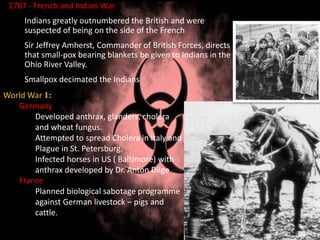 1767 - French and Indian War
Indians greatly outnumbered the British and were
suspected of being on the side of the French
Sir Jeffrey Amherst, Commander of British Forces, directs
that small-pox bearing blankets be given to Indians in the
Ohio River Valley.
Smallpox decimated the Indians
World War 1:
Germany
Developed anthrax, glanders, cholera
and wheat fungus.
Attempted to spread Cholera in Italy and
Plague in St. Petersburg.
Infected horses in US ( Baltimore) with
anthrax developed by Dr. Anton Dilger.
France
Planned biological sabotage programme
against German livestock – pigs and
cattle.
 