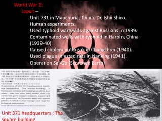 World War 2:
Japan –
Unit 731 in Manchuria, China. Dr. Ishii Shiro.
Human experiments.
Used typhoid warheads against Russians in 1939.
Contaminated wells with typhoid in Harbin, China
(1939-40)
Caused cholera outbreak in Changchun (1940).
Used plague infested rats in Nanking (1941).
Operation Sei-Go (Scorched Earth)
Unit 371 headquarters : The
 
