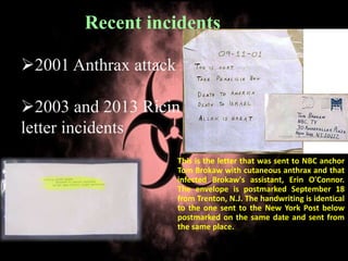 2001 Anthrax attack
2003 and 2013 Ricin
letter incidents
Recent incidents
This is the letter that was sent to NBC anchor
Tom Brokaw with cutaneous anthrax and that
infected Brokaw's assistant, Erin O'Connor.
The envelope is postmarked September 18
from Trenton, N.J. The handwriting is identical
to the one sent to the New York Post below
postmarked on the same date and sent from
the same place.
 
