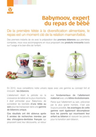Babymoov, expert
du repas de bébé
De la première tétée à la diversification alimentaire, le
repas est un moment clé de la relation maman/bébé.
Des premiers instants de vie avec la préparation des premiers biberons aux premières
compotes, nous vous accompagnons en vous proposant des produits innovants basés
sur l’usage et le bien-être de l’enfant.

En 2013, nous complétons notre univers repas avec une gamme au concept fort et
innovant : les biberons.
L’allaitement étant la période où la
croissance de bébé est la plus importante,
il était primordial pour Babymoov de
considérer les bienfaits d’une tétée au
sein pour les transposer dans une gamme
de biberons unique.
Ces résultats ont été obtenus après
5 années de recherches menées par
des chirurgiens-dentistes français qui
proposent avec leur découverte, un retour

aux fondamentaux de l’allaitement
maternel avec une tétine révolutionnaire.
Parce que l’allaitement au sein, préconisé
par le plus grand nombre, n’est pas
toujours possible, les avantages de cette
gamme vont également décomplexer
tous les parents qui nourrissent leur
enfant au biberon et rassurer les parents
pour la transition sein-biberon.

 
