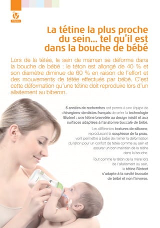 La tétine la plus proche
du sein… tel qu’il est
dans la bouche de bébé
Lors de la tétée, le sein de maman se déforme dans
la bouche de bébé : le téton est allongé de 40 % et
son diamètre diminue de 60 % en raison de l’effort et
des mouvements de tétée effectués par bébé. C’est
cette déformation qu’une tétine doit reproduire lors d’un
allaitement au biberon.
5 années de recherches ont permis à une équipe de
chirurgiens-dentistes français de créer la technologie
Bioteet : une tétine brevetée au design inédit et aux
surfaces adaptées à l’anatomie buccale de bébé.
Les différentes textures de silicone,
reproduisant la souplesse de la peau,
vont permettre à bébé de mimer la déformation
du téton pour un confort de tétée comme au sein et
assurer un bon maintien de la tétine
dans la bouche.
Tout comme le téton de la mère lors
de l’allaitement au sein,
la tétine Bioteet
s’adapte à la cavité buccale
de bébé et non l’inverse.

 