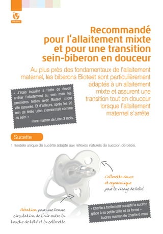 Recommandé
pour l’allaitement mixte
et pour une transition
sein-biberon en douceur
Au plus près des fondamentaux de l’allaitement
maternel, les biberons Bioteet sont particulièrement
adaptés à un allaitement
devoir
te à l’idée de
mixte et assurent une
« J’étais inquiè
is les
nt au sein ma
arrêter l’allaiteme
transition tout en douceur
Bioteet m’ont
s avec
premières tétée
les 20
d’ailleurs, après
lorsque l’allaitement
vite rassurée. Et
comme
on s’endormait
min de tétée Lé
maternel s’arrête.
in. »
au se

Flore maman de

Léon 3 mois.

Sucette
1 modèle unique de sucette adapté aux réflexes naturels de succion de bébé.

Collerette douce
et ergonomique
pour le visage de bébé

Aération pour une bonne
circulation de l’air entre la
bouche de bébé et la collerette

sucette
ment accepté la
« Charlie a facile
me »
tite taille et sa for
grâce à sa pe
is
de Charlie 6 mo
Audrey maman

 
