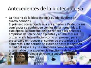 Antecedentes de la biotecnología
• La historia de la biotecnología puede dividirse en
  cuatro períodos.
  El primero corresponde a la era anterior a Pasteur y sus
  comienzos se confunden con los de la humanidad. En
  esta época, la biotecnología se refiere a las prácticas
  empíricas de selección de plantas y animales y sus
  cruzas, y a la fermentación como un proceso para
  preservar y enriquecer el contenido proteínico de los
  alimentos. Este período se extiende hasta la segunda
  mitad del siglo XIX y se caracteriza como la aplicación
  artesanal de una experiencia resultante de la práctica
  diaria. Era tecnología sin ciencia subyacente en su
  acepción moderna
 