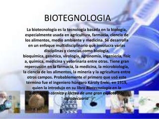BIOTEGNOLOGIA
  La biotecnología es la tecnología basada en la biología,
 especialmente usada en agricultura, farmacia, ciencia de
 los alimentos, medio ambiente y medicina. Se desarrolla
   en un enfoque multidisciplinario que involucra varias
            disciplinas y ciencias como biología,
bioquímica, genética, virología, agronomía, ingeniería, físic
 a, química, medicina y veterinaria entre otras. Tiene gran
 repercusión en la farmacia, la medicina, la microbiología,
la ciencia de los alimentos, la minería y la agricultura entre
   otros campos. Probablemente el primero que usó este
  término fue el ingeniero húngaro Károly Ereki, en 1919,
      quien la introdujo en su libro Biotecnología en la
    producción cárnica y láctea de una gran explotación
                        agropecuaria.
 