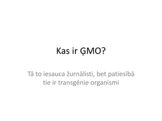 Kas ir ĢMO?
Tā to iesauca žurnālisti, bet patiesībā
tie ir transgēnie organismi
 