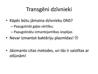 Transgēni dzīvnieki
• Kāpēc būtu jāmaina dzīvnieku DNS?
– Paaugstināt gaļas vērtību;
– Paaugstinātu izmantojamības iespējas
• Nevar izmantot baktēriju plazmīdas! 
• Jāizmanto citas metodes, un tās ir saistītas ar
olšūnām!
 