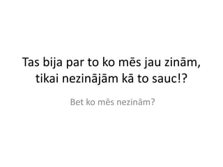 Tas bija par to ko mēs jau zinām,
tikai nezinājām kā to sauc!?
Bet ko mēs nezinām?
 