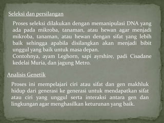 Seleksi dan persilangan
  Proses seleksi dilakukan dengan memanipulasi DNA yang
  ada pada mikroba, tanaman, atau hewan agar menjadi
  mikroba, tanaman, atau hewan dengan sifat yang lebih
  baik sehingga apabila disilangkan akan menjadi bibit
  unggul yang baik untuk masa depan.
  Contohnya, ayam Leghorn, sapi ayrshire, padi Cisadane
  kedelai Muria, dan jagung Metro.

Analisis Genetik
 Proses ini mempelajari ciri atau sifat dan gen makhluk
 hidup dari generasi ke generasi untuk mendapatkan sifat
 atau ciri yang unggul serta interaksi antara gen dan
 lingkungan agar menghasilkan keturunan yang baik.
 