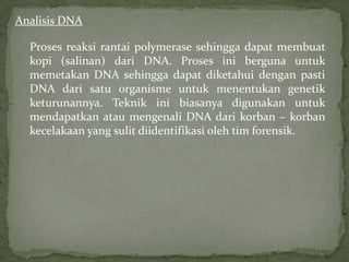 Analisis DNA

  Proses reaksi rantai polymerase sehingga dapat membuat
  kopi (salinan) dari DNA. Proses ini berguna untuk
  memetakan DNA sehingga dapat diketahui dengan pasti
  DNA dari satu organisme untuk menentukan genetik
  keturunannya. Teknik ini biasanya digunakan untuk
  mendapatkan atau mengenali DNA dari korban – korban
  kecelakaan yang sulit diidentifikasi oleh tim forensik.
 