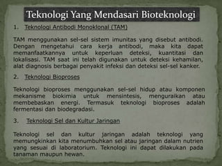 Teknologi Yang Mendasari Bioteknologi
1.   Teknologi Antibodi Monoklonal (TAM)

TAM menggunakan sel-sel sistem imunitas yang disebut antibodi.
Dengan mengetahui cara kerja antibodi, maka kita dapat
memanfaatkannya untuk keperluan deteksi, kuantitasi dan
lokalisasi. TAM saat ini telah digunakan untuk deteksi kehamilan,
alat diagnosis berbagai penyakit infeksi dan deteksi sel-sel kanker.
2.   Teknologi Bioproses

Teknologi bioproses menggunakan sel-sel hidup atau komponen
mekanisme biokimia untuk mensintesis, menguraikan atau
membebaskan energi. Termasuk teknologi bioproses adalah
fermentasi dan biodegradasi.

3.   Teknologi Sel dan Kultur Jaringan

Teknologi sel dan kultur jaringan adalah teknologi yang
memungkinkan kita menumbuhkan sel atau jaringan dalam nutrien
yang sesuai di laboratorium. Teknologi ini dapat dilakukan pada
tanaman maupun hewan.
 