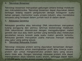 4.   Teknologi Biosensor

Teknologi biosensor merupakan gabungan antara biologi molekuler
dan mikroelektronika. Teknologi biosensor dapat digunakan dalam
berbagai bidang seperti pengukuran derajat kesegaran suatu
bahan pangan, memonitor suatu proses industri, atau mendeteksi
senyawa yang terdapat dalam jumlah kecil di dalam darah.
5.   Rekayasa Genetika

Rekayasa genetika atau teknologi DNA rekombinan merupakan
tulang punggung dan pemicu lahirnya bioteknologi molekuler.
DNA rekombinan dikonstruksi dengan menggabungkan materi
genetik dari dua atau lebih sumber yang berbeda atau melakukan
perubahan secara terarah pada suatu materi genetik tertentu.
Rekayasa genetik merupakan usaha manusia mencari varietas
atau galur yang paling sesuai.
6. Teknologi Rekayasa Protein

Teknologi rekayasa protein sering digunakan bersamaan dengan
rekayasa genetika untuk meningkatkan profil atau kinerja suatu
protein dan untuk mengkonstruksi protein baru yang secara
alami tidak ada. Dengan teknologi rekayasa protein kita dapat
meningkatkan daya katalisis suatu enzim, sehingga dapat lebih
produktif pada kondisi proses-proses industri.
 