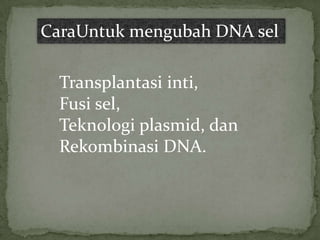 CaraUntuk mengubah DNA sel

  Transplantasi inti,
  Fusi sel,
  Teknologi plasmid, dan
  Rekombinasi DNA.
 