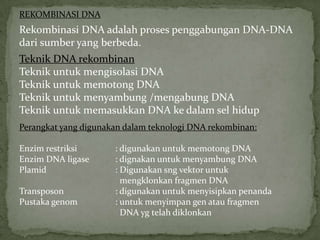 REKOMBINASI DNA
Rekombinasi DNA adalah proses penggabungan DNA-DNA
dari sumber yang berbeda.
Teknik DNA rekombinan
Teknik untuk mengisolasi DNA
Teknik untuk memotong DNA
Teknik untuk menyambung /mengabung DNA
Teknik untuk memasukkan DNA ke dalam sel hidup
Perangkat yang digunakan dalam teknologi DNA rekombinan:

Enzim restriksi       : digunakan untuk memotong DNA
Enzim DNA ligase      : dignakan untuk menyambung DNA
Plamid                : Digunakan sng vektor untuk
                        mengklonkan fragmen DNA
Transposon            : digunakan untuk menyisipkan penanda
Pustaka genom         : untuk menyimpan gen atau fragmen
                        DNA yg telah diklonkan
 