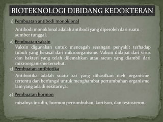 BIOTEKNOLOGI DIBIDANG KEDOKTERAN
1) Pembuatan antibodi monoklonal
   Antibodi monoklonal adalah antibodi yang diperoleh dari suatu
   sumber tunggal.
2) Pembuatan vaksin
   Vaksin digunakan untuk mencegah serangan penyakit terhadap
   tubuh yang berasal dari mikroorganisme. Vaksin didapat dari virus
   dan bakteri yang telah dilemahkan atau racun yang diambil dari
   mikroorganisme tersebut.
3) Pembuatan antibiotika
  Antibiotika adalah suatu zat yang dihasilkan oleh organisme
  tertentu dan berfungsi untuk menghambat pertumbuhan organisme
  lain yang ada di sekitarnya.
4) Pembuatan hormon
  misalnya insulin, hormon pertumbuhan, kortison, dan testosteron.
 