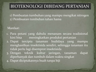 BIOTEKNOLOGI DIBIDANG PERTANIAN

  1) Pembuatan tumbuhan yang mampu mengikat nitrogen
  2) Pembuatan tumbuhan tahan hama

Manfaat:
1. Para petani yang dahulu menanam secara tradisional
   kini bisa     meningkatkan produksi pertanian
2. Dapat tercipta tanaman budidaya yang mampu
   menghasilkan insektisida sendiri, sehingga tanaman itu
   tidak perlu lagi disemprot insektisida
3. Dengan teknik kultur jaringan, tanaman dapat
   diperbanyak dan tumbuh dalam waktu singkat
4. Dapat diciptakannya buah tanpa biji
 