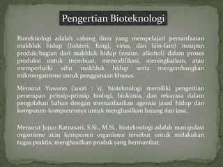Pengertian Bioteknologi
Bioteknologi adalah cabang ilmu yang mempelajari pemanfaatan
makhluk hidup (bakteri, fungi, virus, dan lain-lain) maupun
produk/bagian dari makhluk hidup (enzim, alkohol) dalam proses
produksi untuk membuat, memodifikasi, meningkatkan, atau
memperbaiki sifat makhluk hidup serta mengembangkan
mikroorganisme untuk penggunaan khusus.

Menurut Yuwono (2006 : 1), bioteknologi memiliki pengertian
penerapan prinsip-prinsip biologi, biokimia, dan rekayasa dalam
pengolahan bahan dengan memanfaatkan agensia jasad hidup dan
komponen-komponennya untuk menghasilkan barang dan jasa.

Menurut Jujun Ratnasari, S.Si., M.Si., bioteknologi adalah manipulasi
organisme atau komponen organisme tersebut untuk melakukan
tugas praktis, menghasilkan produk yang bermanfaat.
 