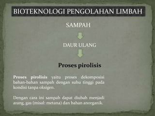 BIOTEKNOLOGI PENGOLAHAN LIMBAH
                           SAMPAH


                         DAUR ULANG


                       Proses pirolisis
Proses pirolisis yaitu proses dekomposisi
bahan-bahan sampah dengan suhu tinggi pada
kondisi tanpa oksigen.

Dengan cara ini sampah dapat diubah menjadi
arang, gas (misal: metana) dan bahan anorganik.
 