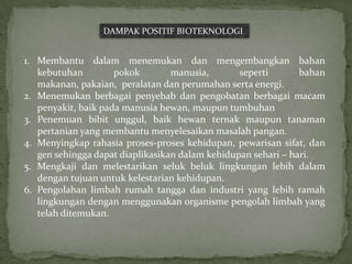 DAMPAK POSITIF BIOTEKNOLOGI


1. Membantu dalam menemukan dan mengembangkan bahan
   kebutuhan         pokok        manusia,       seperti       bahan
   makanan, pakaian, peralatan dan perumahan serta energi.
2. Menemukan berbagai penyebab dan pengobatan berbagai macam
   penyakit, baik pada manusia hewan, maupun tumbuhan
3. Penemuan bibit unggul, baik hewan ternak maupun tanaman
   pertanian yang membantu menyelesaikan masalah pangan.
4. Menyingkap rahasia proses-proses kehidupan, pewarisan sifat, dan
   gen sehingga dapat diaplikasikan dalam kehidupan sehari – hari.
5. Mengkaji dan melestarikan seluk beluk lingkungan lebih dalam
   dengan tujuan untuk kelestarian kehidupan.
6. Pengolahan limbah rumah tangga dan industri yang lebih ramah
   lingkungan dengan menggunakan organisme pengolah limbah yang
   telah ditemukan.
 