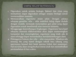 DAMPAK NEGATIF BIOTEKNOLOGI

1. Digunakan untuk senjata biologis. Bakteri dan virus yang
   mematikan dapat digunakan sebagai senjata biologis untuk
   memusnahkan manusia.
2. Memunculkan organisme strain jahat. Dengan adanya
   rekayasa genetika, sifat – sifat makhluk hidup dapat diubah
   dengan mudah, termasuk menyisipkan gen jahat yang dapat
   digunakan untuk membunuh atau meneror manusia.
3. Mengganggu keseimbangan lingkungan. Organisme baru hasil
   rekayasa manusia dikhawatirkan akan dapat memenangkan
   kompetisi dan menyingkirkan organisme yang telah ada di
   alam sehingga dapat menimbulkan ketidakseimbangan alam.
4. Pelanggaran hukum dan nilai – nilai masyarakat. Misalnya ada
   seorang ibu yang hamil dengan teknik bayi tabung yang
   spermanya berasal dari bank sperma (tidak dari suaminya).
   Hal ini tentu akan nengaburkan status anak dan menimbulkan
   permasalahan di lain waktu.
 