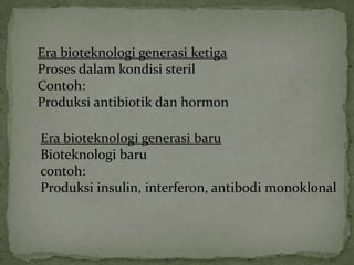 Era bioteknologi generasi ketiga
Proses dalam kondisi steril
Contoh:
Produksi antibiotik dan hormon

Era bioteknologi generasi baru
Bioteknologi baru
contoh:
Produksi insulin, interferon, antibodi monoklonal
 