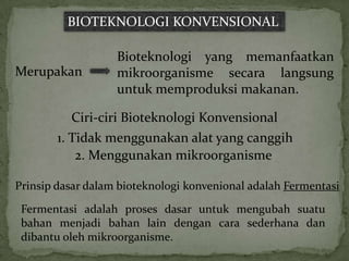 BIOTEKNOLOGI KONVENSIONAL

                   Bioteknologi yang memanfaatkan
Merupakan          mikroorganisme secara langsung
                   untuk memproduksi makanan.

          Ciri-ciri Bioteknologi Konvensional
        1. Tidak menggunakan alat yang canggih
            2. Menggunakan mikroorganisme

Prinsip dasar dalam bioteknologi konvenional adalah Fermentasi

 Fermentasi adalah proses dasar untuk mengubah suatu
 bahan menjadi bahan lain dengan cara sederhana dan
 dibantu oleh mikroorganisme.
 