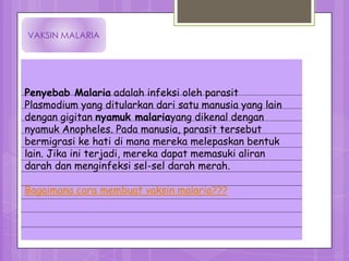 VAKSIN MALARIA




Penyebab Malaria adalah infeksi oleh parasit
Plasmodium yang ditularkan dari satu manusia yang lain
dengan gigitan nyamuk malariayang dikenal dengan
nyamuk Anopheles. Pada manusia, parasit tersebut
bermigrasi ke hati di mana mereka melepaskan bentuk
lain. Jika ini terjadi, mereka dapat memasuki aliran
darah dan menginfeksi sel-sel darah merah.

Bagaimana cara membuat vaksin malaria???
 