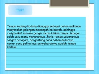 TEMPE




Tempe kadang-kadang dianggap sebagai bahan makanan
masyarakat golongan menengah ke bawah, sehingga
masyarakat merasa gengsi memasukkan tempe sebagai
salah satu menu makanannya. Jenis tempe sebenarnya
sangat beragam, bergantung pada bahan dasarnya,
namun yang paling luas penyebarannya adalah tempe
kedelai.
 