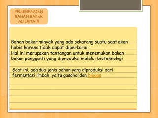 PEMENFAATAN
 BAHAN BAKAR
   ALTERNATIF




Bahan bakar minyak yang ada sekarang suatu saat akan
habis karena tidak dapat diperbarui.
Hal ini merupakan tantangan untuk menemukan bahan
bakar pengganti yang diproduksi melalui bioteknologi

Saat ini, ada dua jenis bahan yang diproduksi dari
fermentasi limbah, yaitu gasohol dan biogas
 