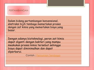 PERTAMBANGAN



Dalam bidang pertambangan konvensional,
ekstraksi bijih tembaga memerlukan proses
dengan zat kimia yang memerlukan biaya yang
besar.


Dengan adanya bioteknologi, peran zat kimia
dapat diganti dengan bakteri yang mampu
meakukan proses kimia tersebut sehingga
biaya dapat diminimalkan dan dapat
diperbarui.
             Contoh : Pemurnian Tembaga
 