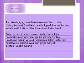 FARMASI




Bioteknologi juga membuka cakrawala baru dalam
bidang farmasi / kedokteran,misalnya dalam pembuatan
vaksin, antibiotik, antibodi monoklonal, dan insulin

Salah satu contohnya adalah pembuatan vaksin.
Produksi vaksin virus merupakan metode tertua.
Prosesnya adalah virue ditumbuhkan dalam kultur sel,
misalnya sel embrio ayam dan ginjal monyet.
Contoh : vaksin malaria
 