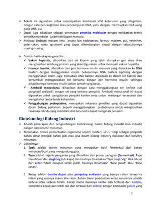  Teknik ini digunakan untuk mendapatkan kombinasi sifat keturunan yang diinginkan, 
dengan cara pencangkokan atau pencampuran DNA, yaitu dengan menyisipkan DNA asing 
pada DNA asli. 
 Dapat juga dikatakan sebagai penerapan genetika molekular dengan melibatkan teknik 
genetika molekular dalam kehidupan manusia. 
 Meliputi berbagai macam ilmu antara lain kedokteran, farmasi modern, gizi, veteriner, 
peternakan, serta agronomi yang dapat dikembangkan sesuai dengan kebutuhannya 
masing-masing. 
 Contoh hasil rekayasa genetika : 
 Vaksin hepatitis, dihasilkan dari sel khamir yang telah disisipkan gen virus akan 
menghasilkan selubung protein yang akan digunakan untuk membuat vaksin hepatitis. 
 Hormon insulin, dihasilkan dari gen hormone insulin manusia yang disisipkan ke DNA 
bakteri dengan menggunakan enzim. Sebelumnya DNA bakteri dipotong dengan 
menggunakan enzim juga. Kemudian DNA bakteri disisipkan ke dalam sel bakteri dan 
bertumbuh menggandakan diri bersama dengan gen hormone insulin, sehingga 
dihasilkannya hormone insulin dalam jumlah yang besar. 
 Antibodi monoclonal, dihasilkan dengan cara menggabungkan sel limfosit (sel 
penghasil antibodi) dengan sel yang terkena penyakit. Antibodi monoclonal ini dapat 
digunakan untuk pengobatan penyakit kanker serta untuk mencegah keracunan dan 
mengetahui tanda-tanda kehamilan. 
 Penggabungan protoplasma, merupakan rekayasa genetika yang dapat digunakan 
dalam bidang pertanian. Seperti menggabungkan protoplasma untuk menghasilkan 
tanaman hibrida yang memilikii sifat baru serta dapat mengatasi penyakit. 
Bioteknologi Bidang Industri 
 Adalah penerapan dan pengembangan bioteknologi dalam bidang industri baik industri 
pangan dan industri minuman. 
 Merupakan proses pemanfaatan organisme seperti bakteri, virus, fungi sebagai pengolah 
bahan dasar menjadi bahan jadi atau jasa dalam bidang industry makanan dan industry 
minuman. 
 Contohnya : 
1. Tuak adalah sejenis minuman yang merupakan hasil fermentasi dari bahan 
minuman/buah yang mengandung gula. 
2. Tape adalah sejenis penganan yang dihasilkan dari proses peragian (fermentasi). Tape 
bisa dibuat dari singkong (ubi kayu) dan hasilnya dinamakan "tape singkong". Bila dibuat 
dari ketan hitam maupun ketan putih, hasilnya dinamakan "tape pulut" atau "tape 
ketan". 
3. Kecap adalah bumbu dapur atau penyedap makanan yang berupa cairan berwarna 
hitam yang rasanya manis atau asin. Bahan dasar pembuatan kecap umumnya adalah 
kedelai atau kedelai hitam. Kecap manis biasanya kental dan terbuat dari kedelai, 
sementara kecap asin lebih cair dan terbuat dari kedelai dengan komposisi garam yang 
2 
 