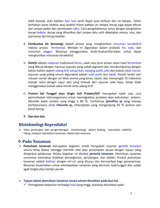 lebih banyak, atau bahkan ikan laut serta dapat pula terbuat dari air kelapa.. Selain 
berbahan dasar kedelai atau kedelai hitam bahkan air kelapa, kecap juga dapat dibuat 
dari ampas padat dari pembuatan tahu. Cara pengolahannya sama dengan pengolahan 
kecap kedelai. Kecap yang dihasilkan dari ampas tahu sulit dibedakan aroma, rasa, dan 
warnanya dari kecap kedelai. 
4. Pembuatan bir (brewing) adalah proses yang menghasilkan minuman beralkohol 
melalui proses fermentasi. Metode ini digunakan dalam produksi bir, sake, dan 
minuman anggur. Biasanya menggunakan buah-buahan/biji-bijian untuk dapat 
menghasilkan minuman beralkohol. 
5. Kimchi adalah makanan tradisional Korea, salah satu jenis asinan sayur hasil fermentasi 
yang dibuat dengan mencuci sayuran yang sudah digarami dan membumbuinya dengan 
bahan-bahan seperti udang krill, kecap ikan, bawang putih, jahe dan bubuk cabai merah. 
Sayuran yang paling umum digunakan adalah sawi putih dan lobak. Kimchi terdiri dari 
ratusan variasi dengan ciri khas aroma yang keras, tajam, dan menyengat. Di Indonesia 
hampir sama dengan sayur asin yang terbuat dari sayuran sawi hijau, tetapi tidak 
menggunakan bubuk cabai merah serta udang krill. 
6. Protein Sel Tunggal atau Single Cell Protein/SCP merupakan salah satu cara 
pemanfaatan mikroorganisme untuk meningkatkan produksi akan kebutuhan protein. 
Memiliki kadar protein yang tinggi ± 80 %. Contohnya Spirullina sp yang mampu 
berfotosintesis serta Chlorella sp, Chlorophyta yang mengandung 50 % protein dari 
berat kering. 
7. Dan lain-lain. 
Bioteknologi Reproduksi 
 Yaitu penerapan dan pengembangan bioteknologi dalam bidang reproduksi makhluk 
hidup, meliputi reproduksi tanaman, hewan dan manusia. 
Pada Tanaman 
 Pemuliaan tanaman merupakan kegiatan untuk mengubah susunan genetik tanaman 
secara tetap (baka) sehingga memiliki sifat atau penampilan sesuai dengan tujuan yang 
diinginkan pelakunya. Pelaku kegiatan ini disebut pemulia tanaman. Pemuliaan tanaman 
umumnya mencakup tindakan penangkaran, persilangan, dan seleksi. Produk pemuliaan 
tanaman adalah kultivar dengan ciri-ciri yang khusus dan bermanfaat bagi penanamnya. 
Biasanya diutamakan untuk mendapatkan tanaman yang bermutu baik/unggul dan sudah 
agak langka atau hampir punah. 
 Tujuan dalam pemuliaan tanaman secara umum diarahkan pada dua hal: 
 Peningkatan kepastian terhadap hasil yang tinggi, biasanya diarahkan pada : 
3 
 