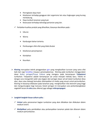 · Peningkatan daya hasil. 
· Ketahanan terhadap gangguan dari organisme lain atau lingkungan yang kurang 
mendukung. 
· Daya tumbuh tanaman yang kuat. 
· Kesesuaian terhadap teknologi pertanian yang lain. 
 Perbaikan kualitas produk yang dihasilkan, biasanya diarahkan pada : 
· Ukuran 
· Warna 
· Kandungan bahan tertentu 
· Pembuangan sifat-sifat yang tidak disukai 
· Ketahanan penyimpanan 
· Keindahan 
· Keunikan. 
 Kloning merupakan teknik penggandaan gen yang menghasilkan turunan yang sama sifat 
baik dari segi hereditas maupun penampakannya. Kloning pada tumbuhan menggunakan 
dasar Kultur jaringan/Tissue Culture yang mengacu pada kemampuan Totipotensi 
tumbuhan. Totipotensi adalah kemampuan sel untuk menjadi individu baru. Teknik ini 
dengan cara mengambil salah satu bagian dari jaringan dasar sel-sel tubuh tumbuhan (bisa 
akar, daun atau batang) kemudian ditempatkan di media yang sesuai untuk pertumbuhan. 
Kloning ini biasanya dilakukan pada tanaman yang menghasiilkan nilai ekonomi yang tinggi 
dan menguntungkan bagi manusia. Kulutr jaringan ini merupakan cara perkembangbiakan 
vegetatif secara in vitro atau dikenal juga sebagai mikropropagasi. 
 Langkah-langkah tissue culture yaitu : 
 Inisiasi yaitu penanaman bagian tumbuhan yang akan dibiakkan dan dilakukan dalam 
medium streril. 
 Multiplikasi yaitu pembiakkan atau perbanyakkan tanaman pokok dan ditanam dalam 
medium pertumbuhan. 
4 
 