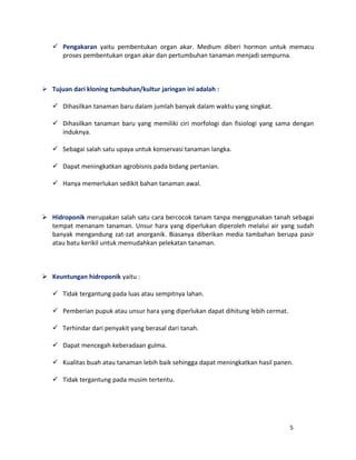  Pengakaran yaitu pembentukan organ akar. Medium diberi hormon untuk memacu 
proses pembentukan organ akar dan pertumbuhan tanaman menjadi sempurna. 
 Tujuan dari kloning tumbuhan/kultur jaringan ini adalah : 
 Dihasilkan tanaman baru dalam jumlah banyak dalam waktu yang singkat. 
 Dihasilkan tanaman baru yang memiliki ciri morfologi dan fisiologi yang sama dengan 
induknya. 
 Sebagai salah satu upaya untuk konservasi tanaman langka. 
 Dapat meningkatkan agrobisnis pada bidang pertanian. 
 Hanya memerlukan sedikit bahan tanaman awal. 
 Hidroponik merupakan salah satu cara bercocok tanam tanpa menggunakan tanah sebagai 
tempat menanam tanaman. Unsur hara yang diperlukan diperoleh melalui air yang sudah 
banyak mengandung zat-zat anorganik. Biasanya diberikan media tambahan berupa pasir 
atau batu kerikil untuk memudahkan pelekatan tanaman. 
 Keuntungan hidroponik yaitu : 
 Tidak tergantung pada luas atau sempitnya lahan. 
 Pemberian pupuk atau unsur hara yang diperlukan dapat dihitung lebih cermat. 
 Terhindar dari penyakit yang berasal dari tanah. 
 Dapat mencegah keberadaan gulma. 
 Kualitas buah atau tanaman lebih baik sehingga dapat meningkatkan hasil panen. 
 Tidak tergantung pada musim tertentu. 
5 
 