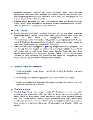  Aeroponik merupakan modifikasi dari sistem hidroponik. Dalam sistem ini tidak 
menggunakan media sama sekali sehingga akar tanaman akan tergantung dalam suatu 
wadah yang terjaga kelembabannya. Pemberian nutrien denga cara menyemprotkan akar 
tanaman dengan larutan nutrien/unsur hara. 
 Kelebihan sistem aeroponik yaitu akar yang tergantung akan lebih banyak menyerap 
oksigen sehingga dapat meningkatkan metabolisme dan kecepatan pertumbuhan tanaman. 
Selain itu juga tidak ada air yang hilang akibat transpirasi. 
Pada Hewan 
 Generasi pertama bioteknologi reproduksi peternakan di Indonesia adalah Inseminasi 
buatan/kawin suntik. Dimulai sejak tahun 1956 dengan menggunakan semen cair 
segar dan baru tahun 1972 menggunakan semen beku. 
Teknik ini bertujuan untuk meningkatkan mutu genetik, terutama pada sapi perah dan sapi 
potong. Terlihat jelas dampak positif dari teknologi ini dalam pengembangan sapi perah, 
tetapi dalam pengembangan sapi potong belum terlihat baik. 
 Kloning merupakan teknik penggandaan gen yang menghasilkan turunan yang sama sifat 
baik dari segi hereditas maupun penampakannya. Kemampuan totipotensi pada hewan 
lebih rendah sehingga tidak semua hewan dapat dikloning. Kebanyakan yang dapat 
dikloning adalah hewan tingkat tinggi seperti Vetebrata. Teknik ini dengan cara mengambil 
salah satu sel tubuh dari donor, yang ingin digandakan gennya serta menggabungkannya 
dengan sel ovum yang telah diambil intinya sebagai mother host. 
 Tujuan dari kloning pada hewan yaitu : 
 Untuk menghasilkan hewan dengan memilki ciri morfologi dan fisiologi yang sama 
dengan induknya. 
 Untuk menghasilkan hewan dengan jumlah yang banyak dalam waktu singkat. 
 Untuk menghasilkan bibit unggul yang biasanya mempunyai nilai ekonomi yang tinggi 
atau dapat menguntungkan manusia. 
 Pada Manusia 
 Teknologi Bayi Tabung yaitu dengan metode FIV (fertilization in vitro) merupakan 
pembuahan yang terjadi diluar tubuh ibu. Teknik ini dengan cara mempertemukan sel 
sperma dengan sel ovum dengan kualitas yang terbaik diluar uterus, diletakkan di cawan 
petri serta pembuahannya dibantu dengan gelombang listrik untuk memudahkan 
penyatuan sel sperma dan sel ovum. Setelah bersatu maka zigot ditransfer ke dalam uterus 
donor (mother host) dan berkembang seperti layaknya zigot yang dihasilkan melalui cara 
alamiah. 
6 
 