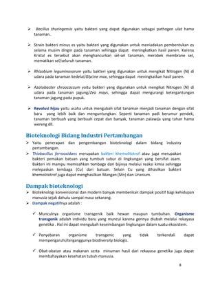  Bacillus thuringensis yaitu bakteri yang dapat digunakan sebagai pathogen ulat hama 
tanaman. 
 Strain bakteri minus es yaitu bakteri yang digunakan untuk meniadakan pembentukan es 
selama musim dingin pada tanaman sehingga dapat meningkatkan hasil panen. Karena 
Kristal es tersebut akan menghancurkan sel-sel tanaman, merobek membrane sel, 
mematikan sel/seluruh tanaman. 
 Rhizobium leguminosorum yaitu bakteri yang digunakan untuk mengikat Nitrogen (N) di 
udara pada tanaman kedelai/Glycine max, sehingga dapat meningkatkan hasil panen. 
 Azotobacter chroococcum yaitu bakteri yang digunakan untuk mengikat Nitrogen (N) di 
udara pada tanaman jagung/Zea mays, sehingga dapat mengurangi ketergantungan 
tanaman jagung pada pupuk. 
 Revolusi hijau yaitu usaha untuk mengubah sifat tanaman menjadi tanaman dengan sifat 
baru yang lebih baik dan menguntungkan. Seperti tanaman padi berumur pendek, 
tanaman berbuah yang berbuah cepat dan banyak, tanaman palawija yang tahan hama 
wereng dll. 
Bioteknologi Bidang Industri Pertambangan 
 Yaitu penerapan dan pengembangan bioteknologi dalam bidang industry 
pertambangan. 
 Thiobacillus ferrooxidans merupakan bakteri khemolitotrof atau juga merupakan 
bakteri pemakan batuan yang tumbuh subur di lingkungan yang bersifat asam. 
Bakteri ini mampu memisahkan tembaga dari bijinya melalui reaksi kimia sehingga 
melepaskan tembaga (Cu) dari batuan. Selain Cu yang dihasilkan bakteri 
khemolitotrof juga dapat menghasilkan Mangan (Mn) dan Uranium. 
Dampak bioteknologi 
 Bioteknologi konvensional dan modern banyak memberikan dampak positif bagi kehidupan 
manusia sejak dahulu sampai masa sekarang. 
 Dampak negatifnya adalah : 
 Munculnya organisme transgenik baik hewan maupun tumbuhan. Organisme 
transgenik adalah individu baru yang muncul karena gennya diubah melalui rekayasa 
genetika . Hal ini dapat mengubah keseimbangan lingkungan dalam suatu ekosistem. 
 Penyebaran organisme transgenic yang tidak terkendali dapat 
mempengaruhi/terganggunya biodiversity biologis. 
 Obat-obatan atau makanan serta minuman hasil dari rekayasa genetika juga dapat 
membahayakan kesehatan tubuh manusia. 
8 
 