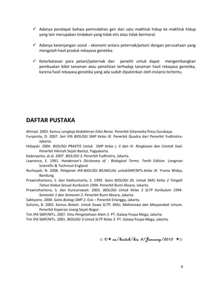  Adanya pendapat bahwa pemindahan gen dari satu makhluk hidup ke makhluk hidup 
yang lain merupakan tindakan yang tidak etis atau tidak bermoral. 
 Adanya kesenjangan sosial - ekonomi antara peternak/petani dengan perusahaan yang 
mengolah hasil produk rekayasa genetika. 
 Keterbatasan para petani/peternak dan peneliti untuk dapat mengembangkan 
pembuatan bibit tanaman atau penelitian terhadap tanaman hasil rekayasa genetika, 
karena hasil rekayasa genetika yang ada sudah dipatenkan oleh instansi tertentu. 
DAFTAR PUSTAKA 
Ahmad. 2003. Kamus Lengkap Kedokteran Edisi Revisi. Penerbit Gitamedia Press-Surabaya. 
Furqonita, D. 2007. Seri IPA BIOLOGI SMP Kelas IX. Penerbit Quadra dari Penerbit Yudhistira- 
Jakarta. 
Hidayati. 2004. BIOLOGI PRAKTIS Untuk SMP Kelas I, II dan III. Ringkasan dan Contoh Soal. 
Penerbit Hikmah Sejati-Bantul, Yogyakarta. 
Kadaryanto, at al. 2007. BIOLOGI 3. Penerbit Yudhistira, Jakarta. 
Lawrence, E. 1991. Handerson’s Dictionary of : Biological Terms. Tenth Edition. Longman 
Scientific & Technical-England 
Nurhayati, N. 2008. Pelajaran IPA-BIOLOGI BILINGUAL untukSMP/MTs.Kelas IX. Yrama Widya, 
Bandung. 
Prawirohartono, S. dan Hadisumarto, S. 1999. Sains BIOLOGI 2b. Untuk SMU Kelas 2 Tengah 
Tahun Kedua Sesuai Kurikulum 1994. Penerbit Bumi Aksara, Jakarta. 
Prawirohartono, S. dan Kuncorowati. 2003. BIOLOGI Untuk Kelas 3 SLTP Kurikulum 1994. 
Semester 1 dan Semester 2. Penerbit Bumi Aksara, Jakarta. 
Saktiyono. 2004. Sains Biologi SMP 2. Esis – Penerbit Erlangga, Jakarta. 
Suhono, B. 2002. Kamus Botani. Untuk Siswa SLTP, SMU, Mahasiswa dan Masyarakat Umum. 
Penerbit Koperasi Joang Sejati-Bogor. 
Tim IPA SMP/MTs. 2007. Ilmu Pengetahuan Alam 3. PT. Galaxy Puspa Mega, Jakarta. 
Tim IPA SMP/MTs. 2001. BIOLOGI 3.Untuk SLTP Kelas 3. PT. Galaxy Puspa Mega, Jakarta. 
☺ © ♥ ea/biotek/bio 9/January/2010 ♥☺ 
9 
 