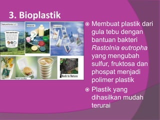 3. Bioplastik
 Membuat plastik dari
gula tebu dengan
bantuan bakteri
Rastolnia eutropha
yang mengubah
sulfur, fruktosa dan
phospat menjadi
polimer plastik
 Plastik yang
dihasilkan mudah
terurai
 