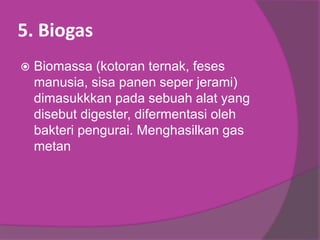 5. Biogas
 Biomassa (kotoran ternak, feses
manusia, sisa panen seper jerami)
dimasukkkan pada sebuah alat yang
disebut digester, difermentasi oleh
bakteri pengurai. Menghasilkan gas
metan
 