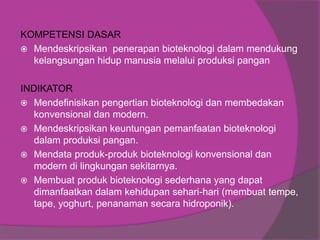 KOMPETENSI DASAR
 Mendeskripsikan penerapan bioteknologi dalam mendukung
kelangsungan hidup manusia melalui produksi pangan
INDIKATOR
 Mendefinisikan pengertian bioteknologi dan membedakan
konvensional dan modern.
 Mendeskripsikan keuntungan pemanfaatan bioteknologi
dalam produksi pangan.
 Mendata produk-produk bioteknologi konvensional dan
modern di lingkungan sekitarnya.
 Membuat produk bioteknologi sederhana yang dapat
dimanfaatkan dalam kehidupan sehari-hari (membuat tempe,
tape, yoghurt, penanaman secara hidroponik).
 