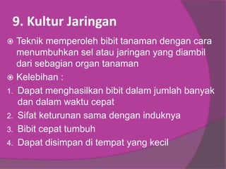 9. Kultur Jaringan
 Teknik memperoleh bibit tanaman dengan cara
menumbuhkan sel atau jaringan yang diambil
dari sebagian organ tanaman
 Kelebihan :
1. Dapat menghasilkan bibit dalam jumlah banyak
dan dalam waktu cepat
2. Sifat keturunan sama dengan induknya
3. Bibit cepat tumbuh
4. Dapat disimpan di tempat yang kecil
 