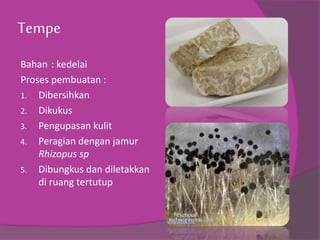 Tempe
Bahan : kedelai
Proses pembuatan :
1. Dibersihkan
2. Dikukus
3. Pengupasan kulit
4. Peragian dengan jamur
Rhizopus sp
5. Dibungkus dan diletakkan
di ruang tertutup
 
