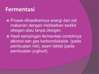 Fermentasi
 Proses dihasilkannya energi dari zat
makanan dengan melibatkan sedikit
oksigen atau tanpa oksigen.
 Hasil sampingan fermentasi contohnya
alkohol dan gas karbondioksida (pada
pembuatan roti), asam laktat (pada
pembuatan yoghurt).
 