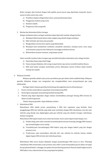 Kultur jaringan akan berhasil dengan baik apabila syarat-syarat yang diperlukan terpenuhi. Syarat-
syarat tersebut antara lain, yaitu :
a) Pemilihan eksplan sebagai bahan dasar untuk pembentukan kalus.
b) Penggunaan medium yang cocok.
c) Keadaan aseptik.
d) Pengaturan udara yang baik.
2. Manfaat dan Kelemahan Kultur Jaringan
Dengan melakukan kultur jaringan tumbuhan dapat diperoleh manfaat sebagai berikut.
a) Mendapat bibik banyak dalam waktu singkat yang identik dengan induknya.
b) Bibit terhindar dari hama dan penyakit.
c) Menghasilkan varietas baru seperti yang dikehendaki.
d) Mendapat hasil metabolisme tumbuhan (metabolit sekunder), misalnya karet, resin, tanpa
areal tanaman yang luas dan tidak perlu menunggu tumbuhan dewasa.
e) Melestarikan tanaman-tanaman yang hampir punah.
Selain memiliki manfaat, kultur jaringan juga memiliki kelemahan-kelemahan yaitu sebagai berikut.
a) Diperlukan biaya yang relatif tinggi.
b) Hanya mampu dilakukan oleh orang-orang tertentu saja, karena memiliki keahlian khusus.
c) Bibit hasil kultur jaringan memerlukan proses aklimatiasi, karena terbiasa dalam kondisi
lembap dan aseptik.
b. Rekayasa Genetika
Rekayasa genetika adalah suatu proses perubahan gen-gen dalam tubuh makhluk hidup. Rekayasa
genetika dilakukan dengan cara mengisolasi dan mengidentifikasi serta memperbanyak gen yang
dikehendaki.
Berbagai teknik rekayasa genetika berkembang dimungkinkan karena ditemukannya :
1. Enzim restriksi endonuklease yang dapat memotong benang DNA.
2. Enzim ligase yang dapat menyambung kembali benang DNA.
3. Plasmid yang dapat digunakan sbagai wahana memindahkan potongan benang DNA tertentu ke
dalam sel mikroorganisme.
Teknik rekayasa genetika dapat dilakukan melalui :
1. Rekombinasi DNA
Rekombinasi DNA adalah proses penyambung 2 DNA dari organisme yang berbeda. Hasil
penggabungan DNA dari individu yang tidak sama inj disebut dengan DNA rekombinan. Gen dari satu
individu yang disisipi atau digabungkan pada gen individu yang lain disebut transgen, individunya
disebut transgenik.
Rekombinasi DNA dapat terjadi secara alami dan buatan. Secara alami dapat terjadi dengan cara :
a) Pindah silang, yaitu tukar menukar kromatid pada kromosom homolog sehingga DNA terputus
dan tersambungkan secara silang.
b) Transduksi,yaitu bersambungnya DNA bakteri yang satu dengan bakteri yang lain dengan
prantara virus.
c) Tranformasi, yaitu pemindahan sifat-sifat dari satu mikroba ke mikroba lainnya melalui
bagian-bagian DNA tertentu dari mikroba pertama.
Rekombinasi DNA secara buatan dilakukan dengan penyambungan DNA secara in vitro. Teknologi
rekombinasi DNA memerlukan suatu prantara atau vektor untuk memasukkan gen ke dalam sel target
berupa plasmid bakteri, sehingga merupakan bentuk teknologi plasmid. Plasmid adalah lingkaran kecil
DNA bakteri atau eukariota bersel satu yang dapat bereplikasi.
 