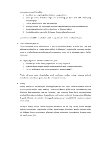 Metode rekombinasi DNA adalah :
a) Identifikasi gen yang diinginkan, dilakukan pada gen donor.
b) Isolasi gen donor, dilakukan dengan cara memotong gen donor dari DNA sekitar yang
mengelilinginya.
c) Ekstrasi plasmid (cincin DNA) dari sel bakteri.
d) Membuka plasmid dan menyisipkan potongan DNA pembawa informasi yang dikehendaki.
e) Memasukkan plasmid berisi DNA rekombinan ke dalam sel bakteri.
f) Membiakkan bakteri yang telah direkayasa di dalam tabung fermentasi.
Contoh rekombinasi DNA pada bakteri adalah pada pembuatan insulin oleh bakteri E. coli.
2. Teknik Hibridoma/Fusi Sel.
Teknik hibridoma adalah penggabungan 2 sel dari organisme berbeda ataupun sama (fusi sel)
sehingga menghasilkan sel tunggal berupa sel hybrid (hibridoma) yang memiliki kombinasi sifat dari
kedua sel tersebut. Proses penggabungan sel menggunakan tenaga listrik, sehingga prosesnya disebut
elektrofusi.
Hal-hal yang diperlukan dalam teknik hibridoma, yaitu :
a) Sel umber gen adalah sel-sel yang memiliki sifat yang diinginkan.
b) Sel wadah adalah sel yang mampu membelah dengan cepat (misalnya sel mieloma).
c) Fusi gen adalahza-zat yang mempercepat fusi sel (misalnya NaNO3).
Teknik hibridoma dapat dimanfaatkan untuk pembuatan produk penting, misalnya antibodi
monoclonal, pembentukan spesies baru, dan pemetaan kromosom.
3. Kloning
Kloning berasal dari bahasa inggris clonning yang berarti suatu usaha untuk menciptakan duplikat
suatu organisme melalui proses aseksual. Tujuan utama kloning adalah untuk mengisolasi gen yang
diinginkan dari seluruh gen yang ada (kromoson) pada organisme donor. Untuk mencapai tujuan
tersebut, kloning dapat dilakukan dengan kloning embrio dan transfer inti. Kloning embrio dilakukan
dengan fertilisasi in vitro, misalnya kloning pada sapi yang secara genetik identik untuk memproduksi
hewan ternak.
Sedangkan kloning dengan tanspfer inti yaitu pemindahan inti sel yang satu ke sel lain sehingga
diperoleh individu baru yang memiliki sifat baru sesuai inti yang diterimanya. Kloning dengan transfer
inti dilakukan dengan menggunakan sel somatis sebagai sumber gen. Contoh kloning dengan transfer
inti adalah domba Dolly.
 
