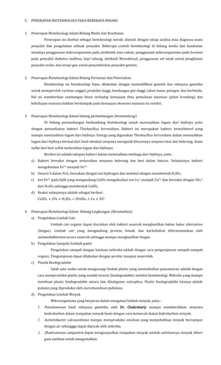 C. PENERAPAN BIOTEKNOLOGI PADA BEBERAPA BIDANG
1. Penerapan Bioteknologi dalam Bidang Medis dan Kesehatan
Penerapan ini disebut sebagai bioteknologi merah, diawali dengan tahap analisa atau diagnosa suatu
penyakit dan pengobatan sebuah penyakit. Beberapa contoh bioteknologi di bidang medis dan kesahatan
misalnya penggunaan mikroorganisme pada antibiotik atau vaksin, penggunaan mikroorganisme pada hormon
pada penyakit diabetes mellitus, bayi tabung, Antibodi Monoklonal, penggunaan sel intuk untuk pengibatan
penyakit sroke, dan terapi gen untuk penyembuhan penyakit genetis.
2. Penerapan Bioteknologi dalam Bidang Pertanian dan Peternakan
Bioteknologi ini bioteknologi hijau, dilakukan dengan memodifikasi genetik dan rekayasa genetika
untuk memperoleh varietas unggul, produksi tinggi, kandungan gizi tinggi, tahan hama, patogen, dan herbisida.
Hal ini memberikan sumbangan besar terhadap kemajuan ilmu pemuliaan tanaman (plant breeding) dan
kehidupan manusia bahkan berdampak pada kemajuan ekonomi manusia itu sendiri.
3. Penerapan Bioteknologi dalam bidang pertambangan (biometalurgi)
Di bidang pertambangan berkembang bioteknologi untuk memisahkan logam dari bijihnya yaitu
dengan pemanfaatan bakteri Thiobacillus ferroxidans. Bakteri ini merupakan bakteri kemolitotrof yang
mampu memisahkan logam dari bijihnya. Energy yang digunakan Thiobacillus ferroxidans dalam memisahkan
logam dari bijihnya berasal dari hasil oksidasi senyawa anorganik khususnya senyawa besi dan belerang. Asam
sulfat dari besi sulfat melarutkan logam dari bijihnya.
Berikut ini adalah tahapan bakteri dalam memisahkan tembaga dari bijihnya, yaitu :
a) Bakteri bereaksi dengan melarutkan senyawa belerang dan besi dalam batuan. Selanjutnya, bakteri
mengoksidasi Fe2+ menjadi Fe3+.
b) Unsure S dalam FeS2 bereakasi dengan ion hydrogen dan molekul oksigen membentuk H2SO4.
c) Ion Fe3+ pada bijih yang mengandung CuSO4 mengoksidasi ion Cu+ menjadi Cu2+ dan bereaksi dengan SO4
2-
dari H2SO4 sehingga membentuk CuSO4.
d) Reaksi selanjutnya adalah sebagai berikut :
CuSO4 + 2Fe + H2SO4 → 2FeSO4 + Cu + 2H+
4. Penerapan Bioteknologi dalam Bidang Lingkungan (Biromediasi)
a) Pengolahan Limbah Cair
Limbah cair organic dapat diuraikan oleh bakteri anaerob menghasilkan bahan bakar alternative
(biogas). Limbah cair yang mengandung protein, lemak, dan karbohidrat difermentasikan oleh
metanobakterium secara anaerob sehingga mampu menghasilkan biogas.
b) Pengolahan Sampah/Limbah padat
Pengolahan sampah dengan bantuan mikroba adalah dengan cara pengomposan sampah-sampah
organic. Pengomposan dapat dilakukan dengan aerobic maupun anaerobik.
c) Plastik Biodegradable
Salah satu usaha untuk mengurangi limbah plastic yang menimbulkan pencemaran adalah dengan
cara memproduksi plastic yang mudah terurai (biodegradable) melalui bioteknologi. Mikroba yang mampu
membuat plastic biodegradable antara lain Alxaligenes eutrophus. Plastic biodegradable lainnya adalah
pululan yang diproduksi oleh Aureobasidium pullulans.
d) Pengolahan Limbah Minyak
Mikroorganisme yang berperan dalam mengatasi limbah minyak, yaitu :
1. Pseudomonas hasil rekayasa genetika oleh Dr. Chakrabarty mampu membersihkan senyawa
hodrokarbon dalam tumpahan minyak bumi dengan cara memecah ikatan hidrokarbon minyak.
2. Acinetobacter calcoacetinius mampu memproduksi emulsan yang menyebabkan minyak bercampur
dengan air sehinggga dapat dipecah oleh mikroba.
3. Zhantomonas campestris dapat mengumpulkan tumpahan minyak setelah sebelumnya minyak diberi
gum xanthan untuk mengentalkan.
 